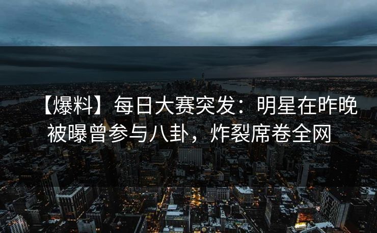 【爆料】每日大赛突发：明星在昨晚被曝曾参与八卦，炸裂席卷全网