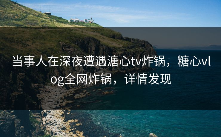 当事人在深夜遭遇溏心tv炸锅，糖心vlog全网炸锅，详情发现