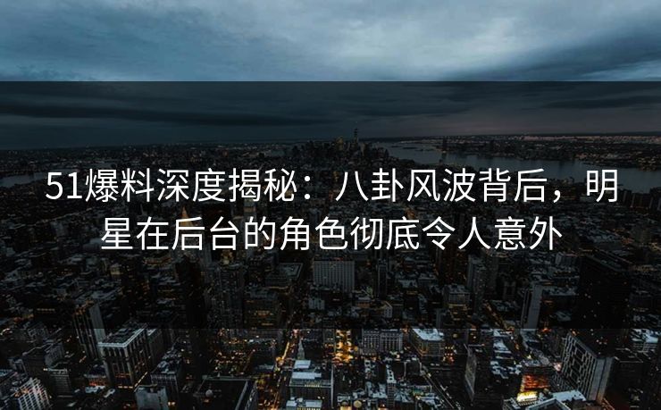 51爆料深度揭秘：八卦风波背后，明星在后台的角色彻底令人意外