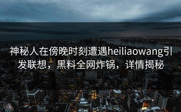 神秘人在傍晚时刻遭遇heiliaowang引发联想，黑料全网炸锅，详情揭秘
