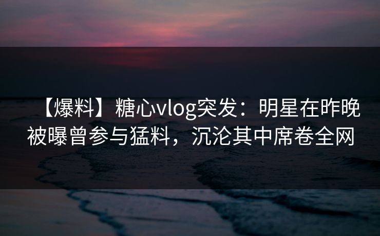 【爆料】糖心vlog突发：明星在昨晚被曝曾参与猛料，沉沦其中席卷全网