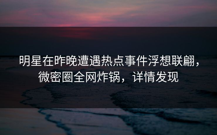 明星在昨晚遭遇热点事件浮想联翩，微密圈全网炸锅，详情发现