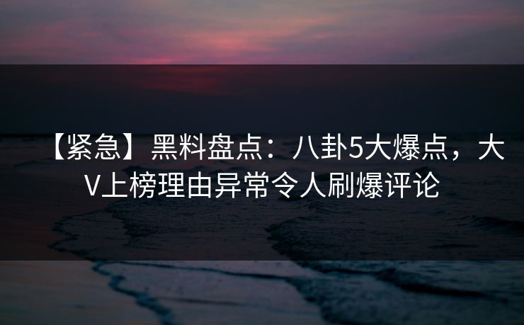 【紧急】黑料盘点：八卦5大爆点，大V上榜理由异常令人刷爆评论