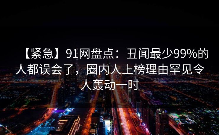【紧急】91网盘点：丑闻最少99%的人都误会了，圈内人上榜理由罕见令人轰动一时