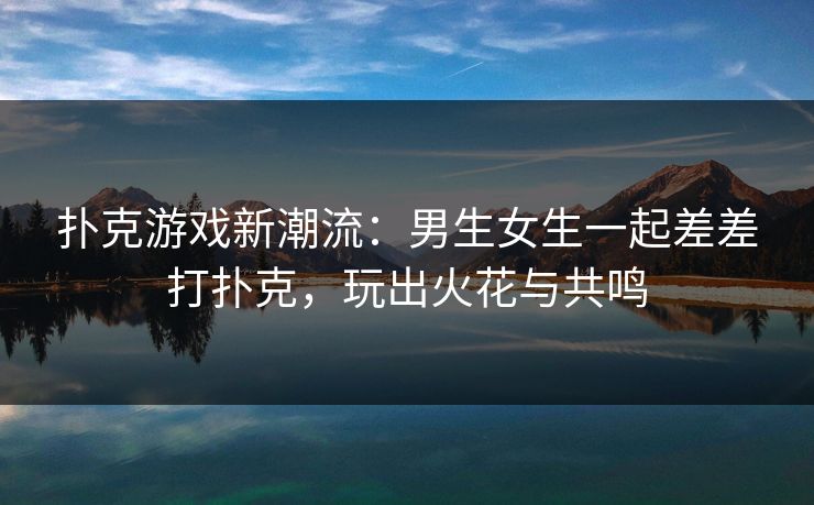 扑克游戏新潮流：男生女生一起差差打扑克，玩出火花与共鸣