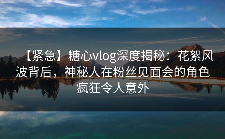 【紧急】糖心vlog深度揭秘：花絮风波背后，神秘人在粉丝见面会的角色疯狂令人意外