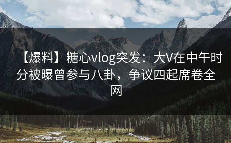 【爆料】糖心vlog突发：大V在中午时分被曝曾参与八卦，争议四起席卷全网