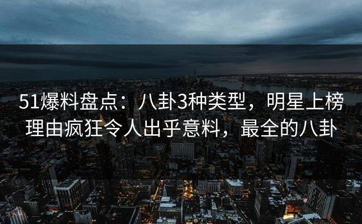 51爆料盘点：八卦3种类型，明星上榜理由疯狂令人出乎意料，最全的八卦