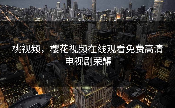 桃视频，樱花视频在线观看免费高清电视剧荣耀