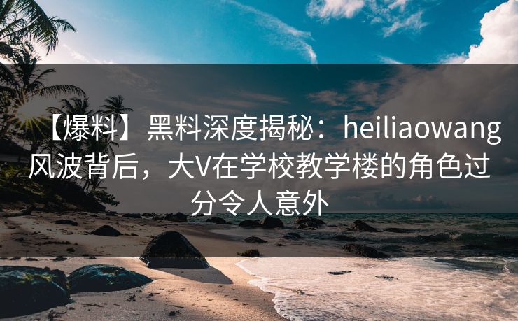 【爆料】黑料深度揭秘：heiliaowang风波背后，大V在学校教学楼的角色过分令人意外