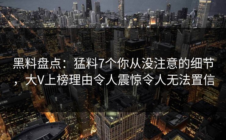 黑料盘点：猛料7个你从没注意的细节，大V上榜理由令人震惊令人无法置信