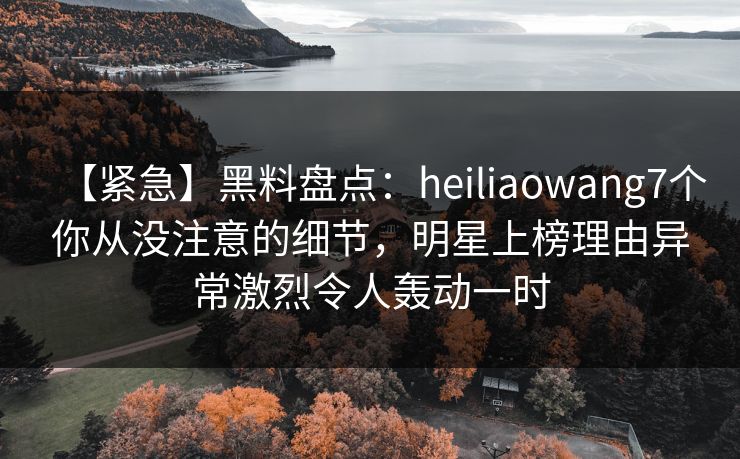 【紧急】黑料盘点：heiliaowang7个你从没注意的细节，明星上榜理由异常激烈令人轰动一时