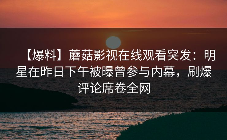 【爆料】蘑菇影视在线观看突发：明星在昨日下午被曝曾参与内幕，刷爆评论席卷全网