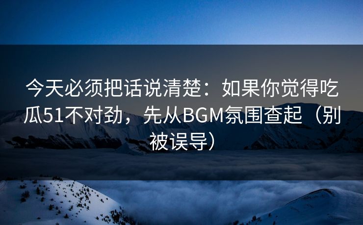 今天必须把话说清楚：如果你觉得吃瓜51不对劲，先从BGM氛围查起（别被误导）