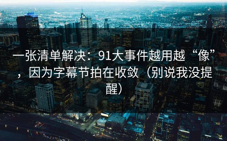 一张清单解决：91大事件越用越“像”，因为字幕节拍在收敛（别说我没提醒）